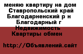 меняю квартиру на дом - Ставропольский край, Благодарненский р-н, Благодарный г. Недвижимость » Квартиры обмен   